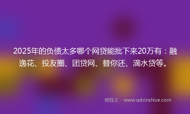 2025年的负债太多哪个网贷能批下来20万有：融逸花、投友圈、团贷网、替你还、滴水贷等。