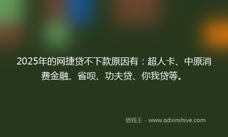2025年的网捷贷不下款原因有：超人卡、中原消费金融、省呗、功夫贷、你我贷等。