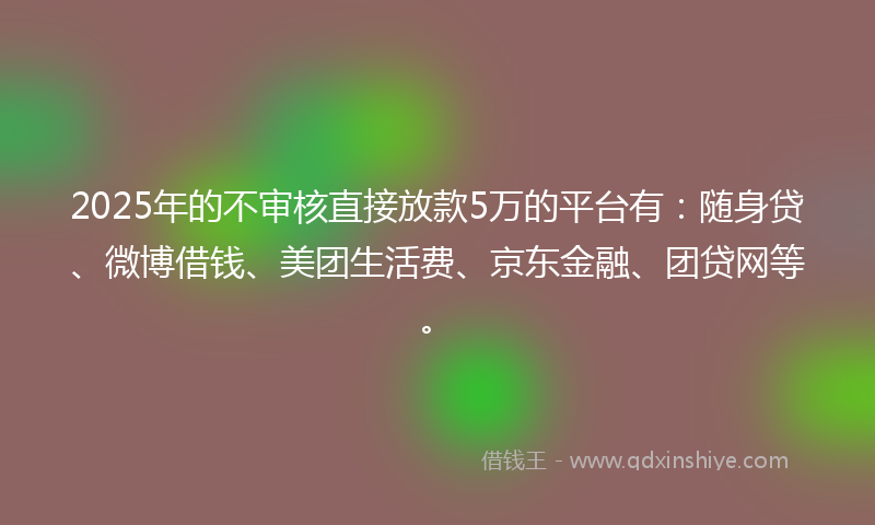 2025年的不审核直接放款5万的平台有：随身贷、微博借钱、美团生活费、京东金融、团贷网等。