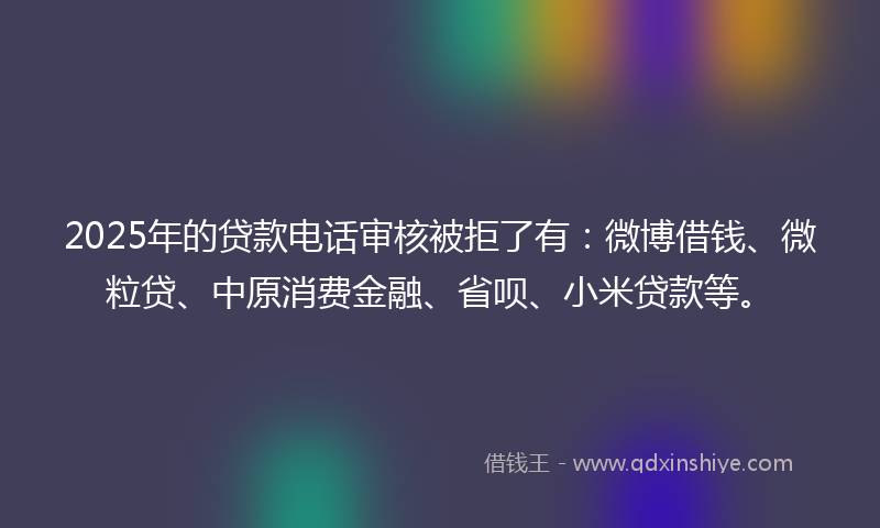 2025年的贷款电话审核被拒了有：微博借钱、微粒贷、中原消费金融、省呗、小米贷款等。