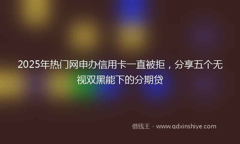 2025年热门网申办信用卡一直被拒，分享五个无视双黑能下的分期贷