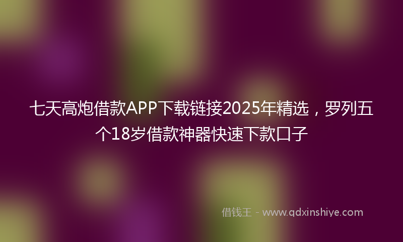 七天高炮借款APP下载链接2025年精选，罗列五个18岁借款神器快速下款口子