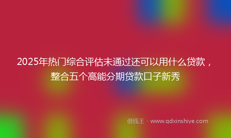2025年热门综合评估未通过还可以用什么贷款，整合五个高能分期贷款口子新秀