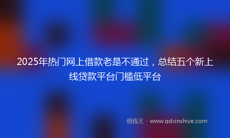 2025年热门网上借款老是不通过，总结五个新上线贷款平台门槛低平台