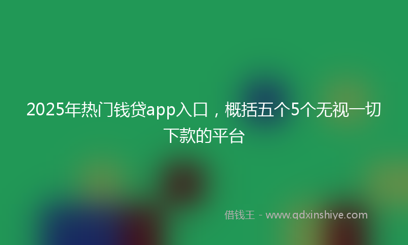 2025年热门钱贷app入口，概括五个5个无视一切下款的平台