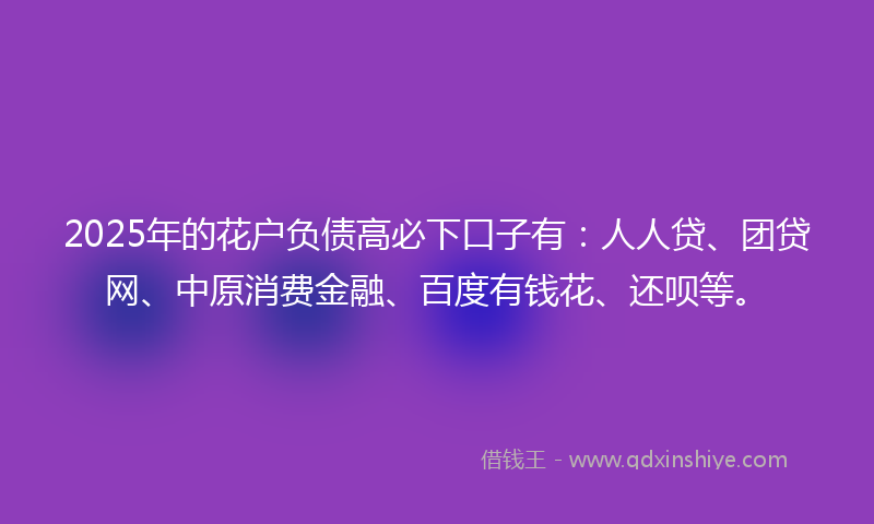 2025年的花户负债高必下口子有：人人贷、团贷网、中原消费金融、百度有钱花、还呗等。