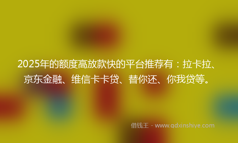2025年的额度高放款快的平台推荐有：拉卡拉、京东金融、维信卡卡贷、替你还、你我贷等。