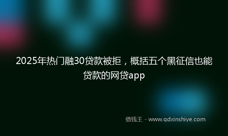 2025年热门融30贷款被拒,概括五个黑征信也能贷款的网贷app