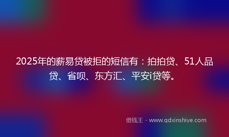 2025年的薪易贷被拒的短信有：拍拍贷、51人品贷、省呗、东方汇、平安i贷等。