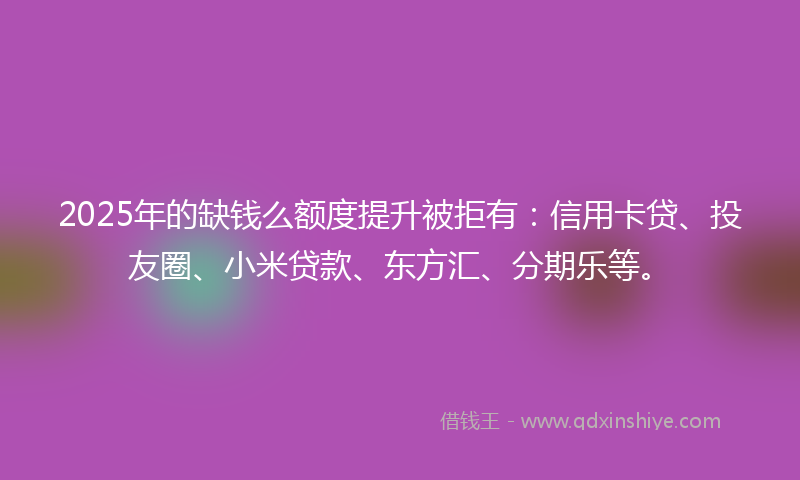 2025年的缺钱么额度提升被拒有：信用卡贷、投友圈、小米贷款、东方汇、分期乐等。