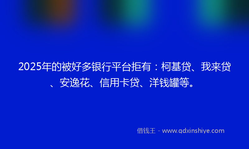 2025年的被好多银行平台拒有：柯基贷、我来贷、安逸花、信用卡贷、洋钱罐等。