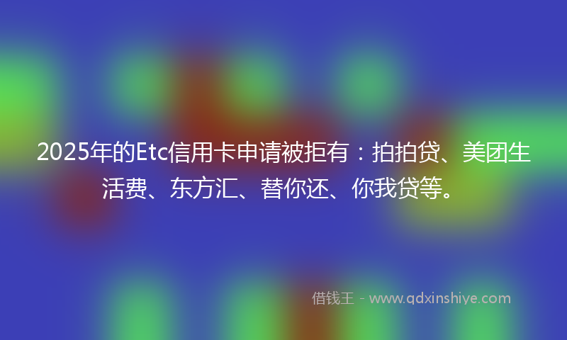 2025年的Etc信用卡申请被拒有：拍拍贷、美团生活费、东方汇、替你还、你我贷等。