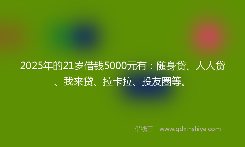 2025年的21岁借钱5000元有：随身贷、人人贷、我来贷、拉卡拉、投友圈等。