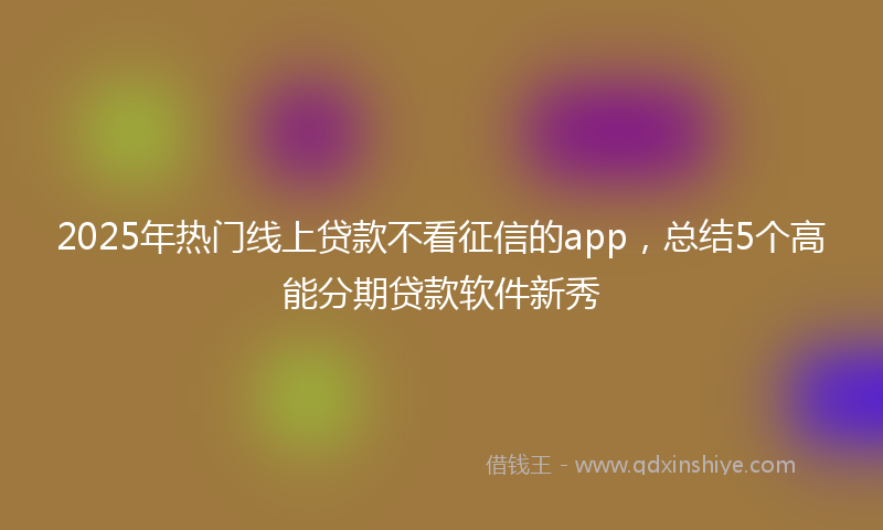 2025年热门线上贷款不看征信的app，总结5个高能分期贷款软件新秀