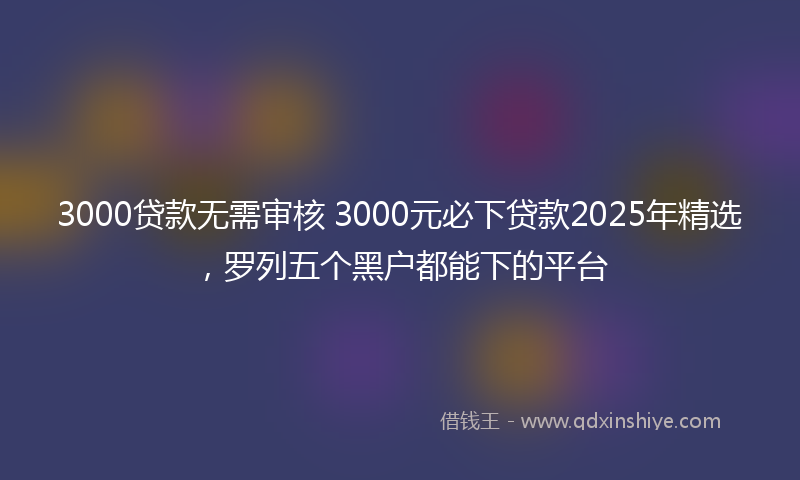 3000贷款无需审核 3000元必下贷款2025年精选，罗列五个黑户都能下的平台