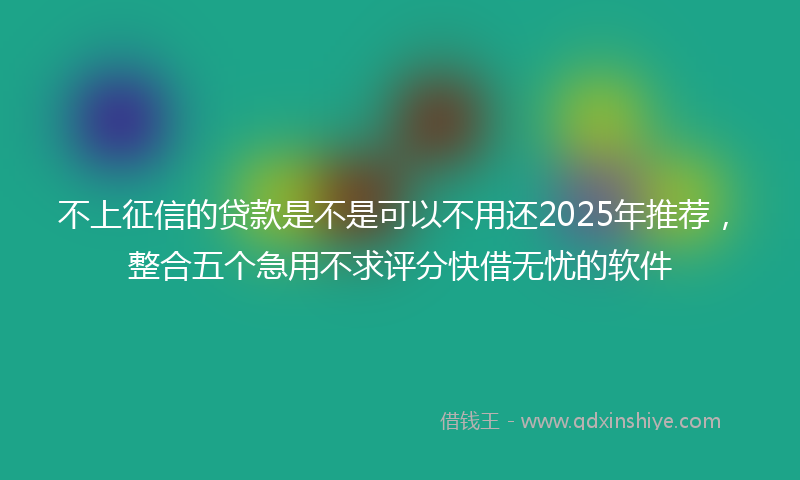 不上征信的贷款是不是可以不用还2025年推荐，整合五个急用不求评分快借无忧的软件