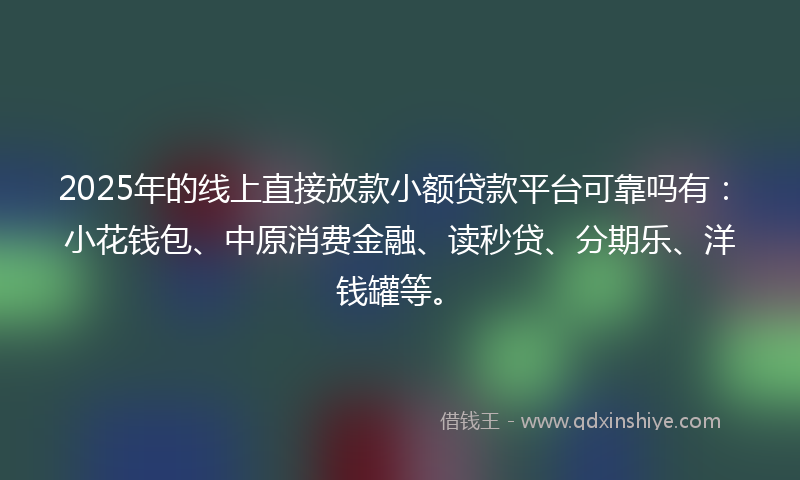 2025年的线上直接放款小额贷款平台可靠吗有：小花钱包、中原消费金融、读秒贷、分期乐、洋钱罐等。