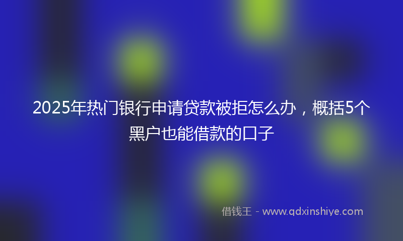 2025年热门银行申请贷款被拒怎么办，概括5个黑户也能借款的口子