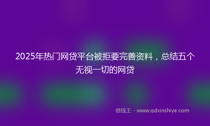 2025年热门网贷平台被拒要完善资料，总结五个无视一切的网贷