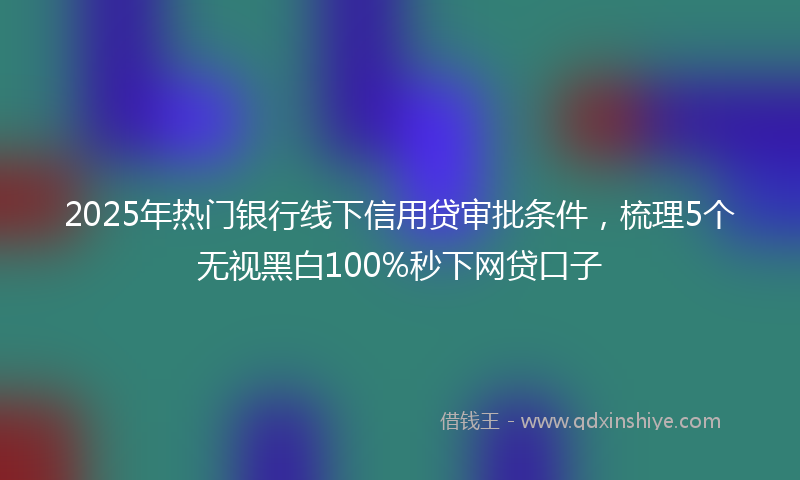 2025年热门银行线下信用贷审批条件,梳理5个无视黑白100%秒下网贷口子
