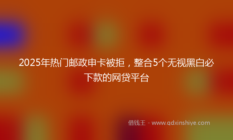2025年热门邮政申卡被拒，整合5个无视黑白必下款的网贷平台
