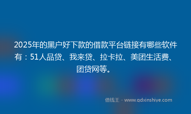 2025年的黑户好下款的借款平台链接有哪些软件有：51人品贷、我来贷、拉卡拉、美团生活费、团贷网等。