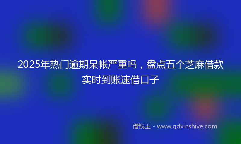 2025年热门逾期呆帐严重吗，盘点五个芝麻借款实时到账速借口子