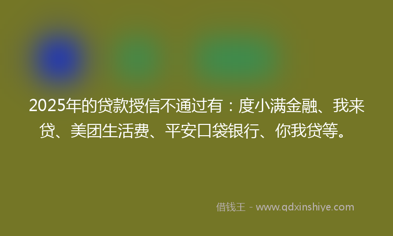 2025年的贷款授信不通过有：度小满金融、我来贷、美团生活费、平安口袋银行、你我贷等。