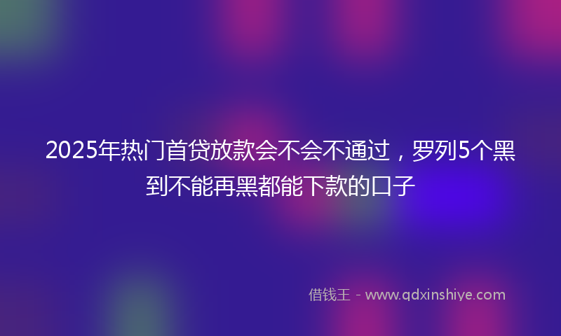 2025年热门首贷放款会不会不通过,罗列5个黑到不能再黑都能下款的口子