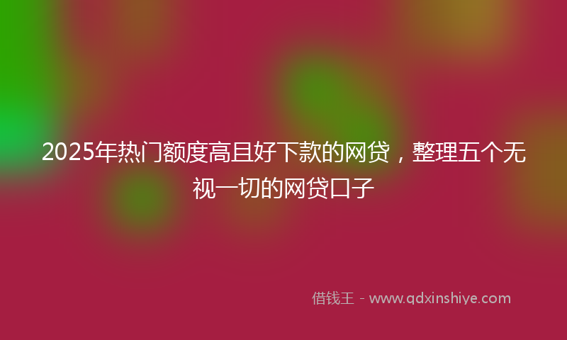 2025年热门额度高且好下款的网贷，整理五个无视一切的网贷口子