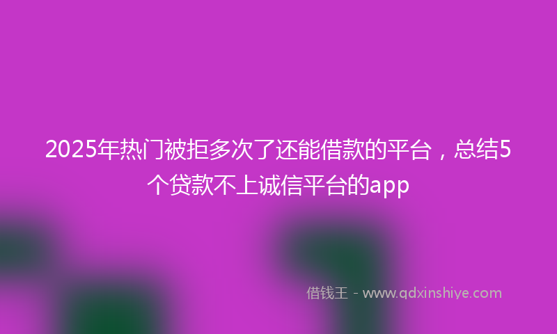 2025年热门被拒多次了还能借款的平台，总结5个贷款不上诚信平台的app