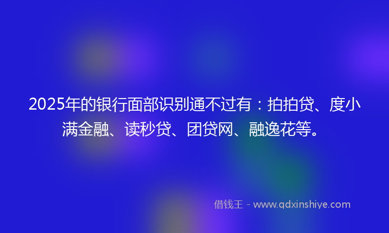 2025年的银行面部识别通不过有:拍拍贷、度小满金融、读秒贷、团贷网、融逸花等。