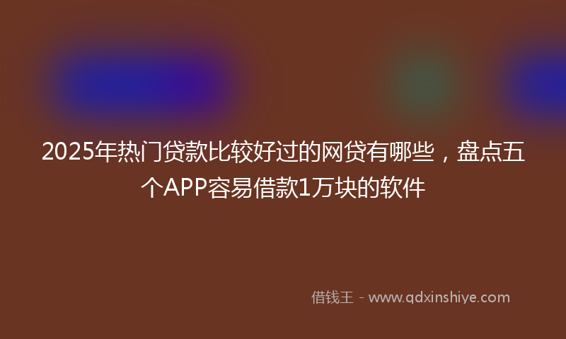 2025年热门贷款比较好过的网贷有哪些，盘点五个APP容易借款1万块的软件