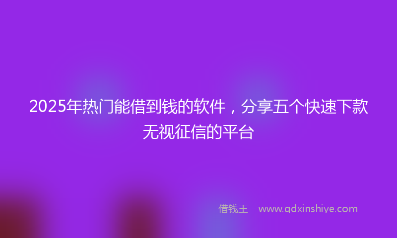 2025年热门能借到钱的软件，分享五个快速下款无视征信的平台