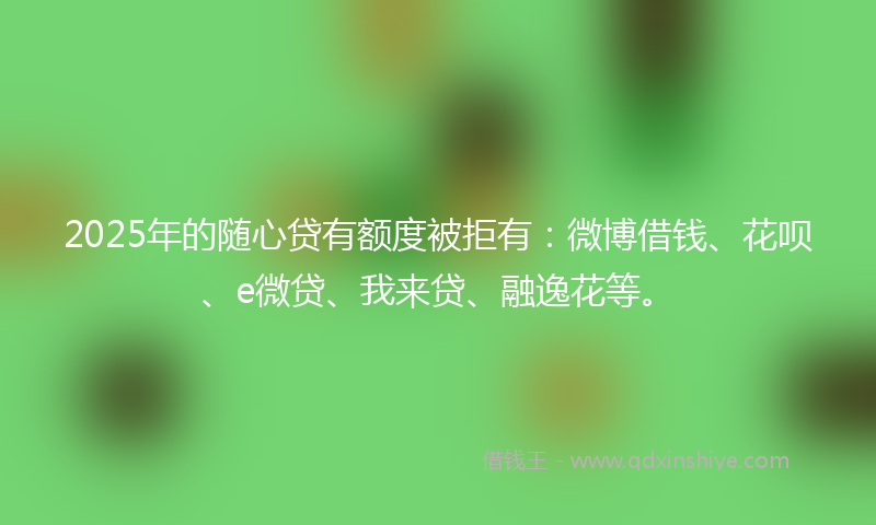 2025年的随心贷有额度被拒有:微博借钱、花呗、e微贷、我来贷、融逸花等。
