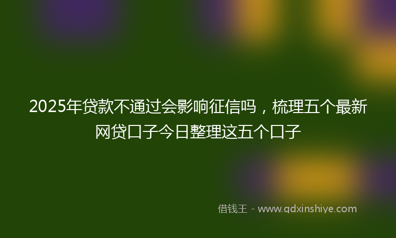 2025年贷款不通过会影响征信吗，梳理五个最新网贷口子今日整理这五个口子
