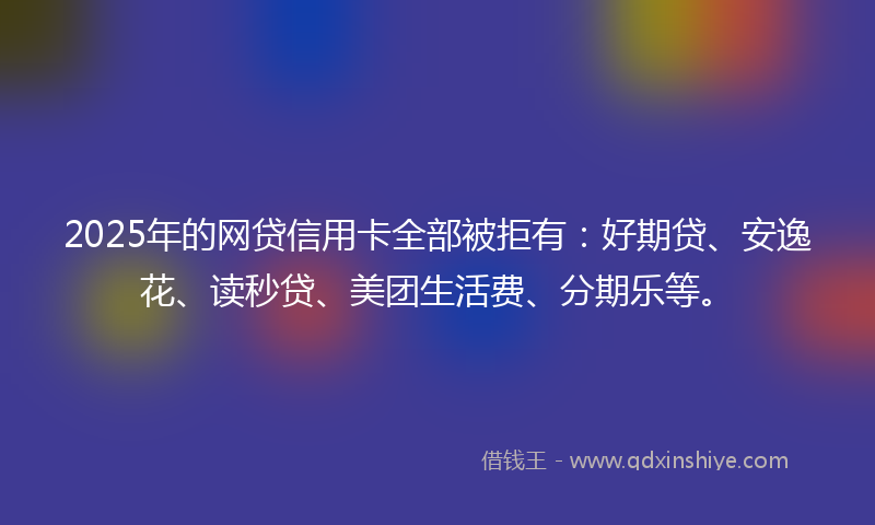2025年的网贷信用卡全部被拒有:好期贷、安逸花、读秒贷、美团生活费、分期乐等。