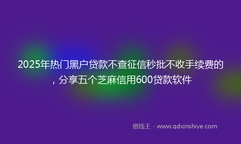 2025年热门黑户贷款不查征信秒批不收手续费的，分享五个芝麻信用600贷款软件