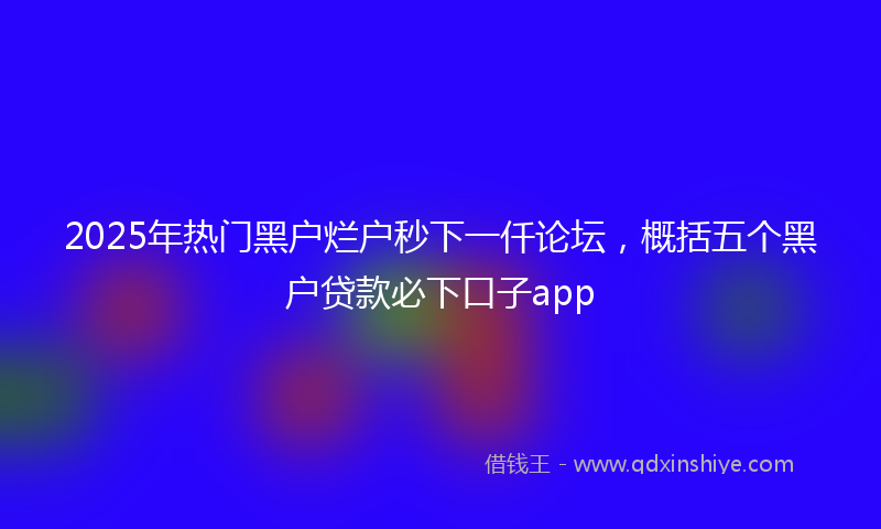 2025年热门黑户烂户秒下一仟论坛，概括五个黑户贷款必下口子app