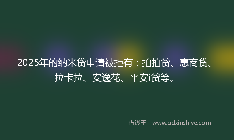 2025年的纳米贷申请被拒有：拍拍贷、惠商贷、拉卡拉、安逸花、平安i贷等。