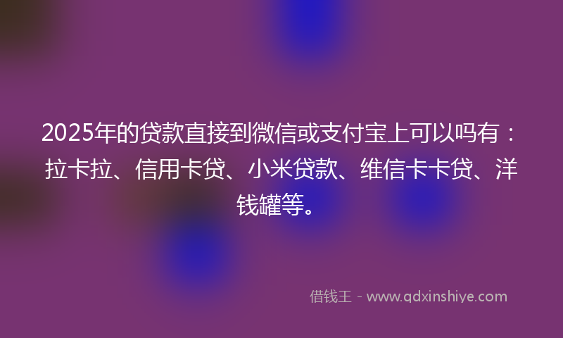 2025年的贷款直接到微信或支付宝上可以吗有：拉卡拉、信用卡贷、小米贷款、维信卡卡贷、洋钱罐等。