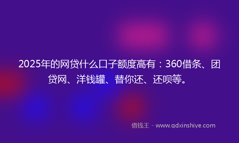 2025年的网贷什么口子额度高有：360借条、团贷网、洋钱罐、替你还、还呗等。