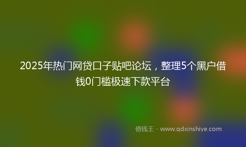 2025年热门网贷口子贴吧论坛，整理5个黑户借钱0门槛极速下款平台