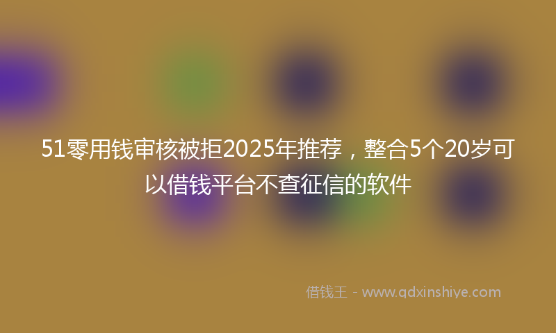 51零用钱审核被拒2025年推荐，整合5个20岁可以借钱平台不查征信的软件