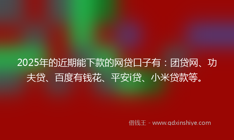 2025年的近期能下款的网贷口子有：团贷网、功夫贷、百度有钱花、平安i贷、小米贷款等。