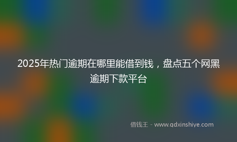 2025年热门逾期在哪里能借到钱，盘点五个网黑逾期下款平台