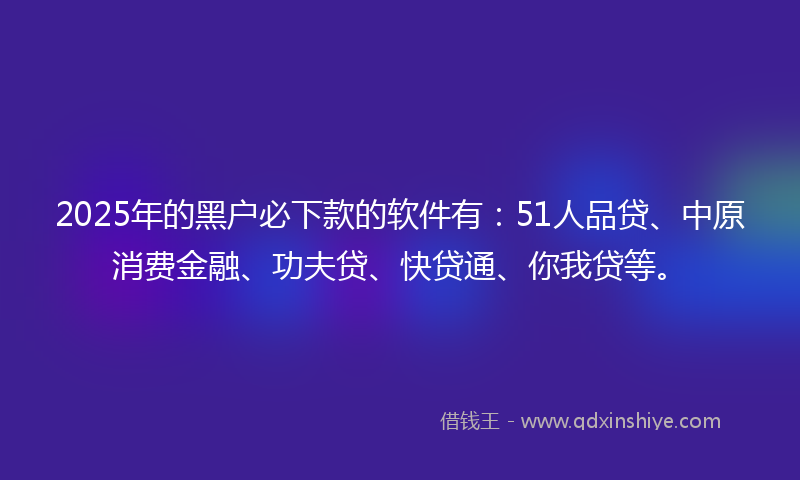 2025年的黑户必下款的软件有：51人品贷、中原消费金融、功夫贷、快贷通、你我贷等。