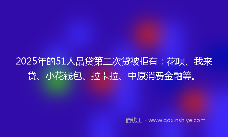 2025年的51人品贷第三次贷被拒有：花呗、我来贷、小花钱包、拉卡拉、中原消费金融等。