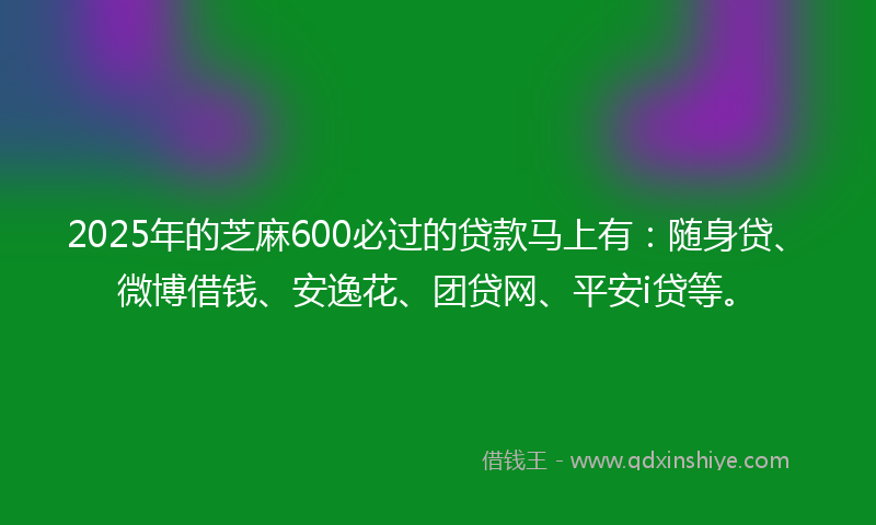 2025年的芝麻600必过的贷款马上有：随身贷、微博借钱、安逸花、团贷网、平安i贷等。