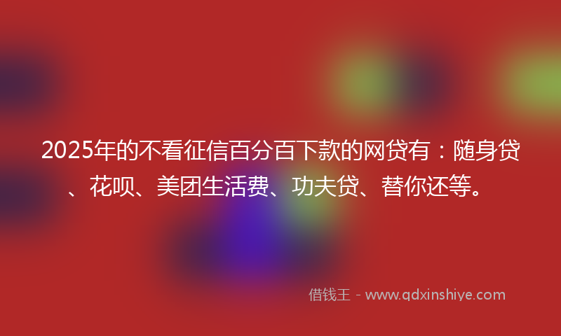 2025年的不看征信百分百下款的网贷有：随身贷、花呗、美团生活费、功夫贷、替你还等。